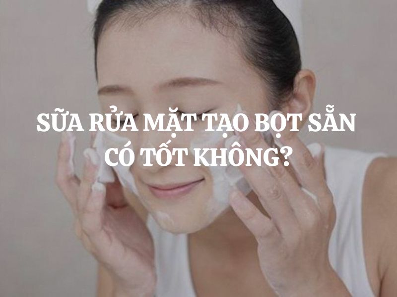 Sữa rửa mặt tạo bọt sẵn có tốt không? Ưu điểm và cách chọn phù hợp cho từng loại da